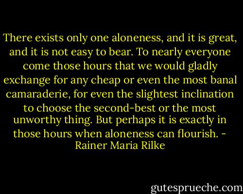 There exists only one aloneness, and it is great, and it is not easy to bear. To nearly everyone come those hours that we would gladly exchange for any cheap or even the most banal camaraderie, for even the slightest inclination to choose the second-best or the most unworthy thing. But perhaps it is exactly in those hours when aloneness can flourish. - Rainer Maria Rilke