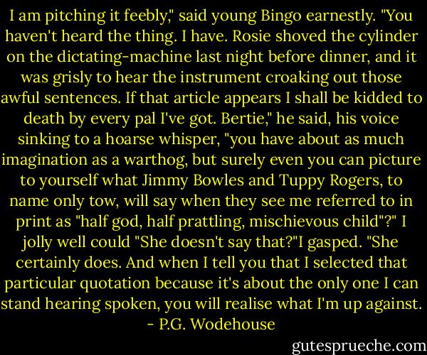 I am pitching it feebly," said young Bingo earnestly. "You haven't heard the thing. I have. Rosie shoved the cylinder on the dictating-machine last night before dinner, and it was grisly to hear the instrument croaking out those awful sentences. If that article appears I shall be kidded to death by every pal I've got. Bertie," he said, his voice sinking to a hoarse whisper, "you have about as much imagination as a warthog, but surely even you can picture to yourself what Jimmy Bowles and Tuppy Rogers, to name only tow, will say when they see me referred to in print as "half god, half prattling, mischievous child"?"<br />I jolly well could<br />"She doesn't say that?"I gasped.<br />"She certainly does. And when I tell you that I selected that particular quotation because it's about the only one I can stand hearing spoken, you will realise what I'm up against. - P.G. Wodehouse