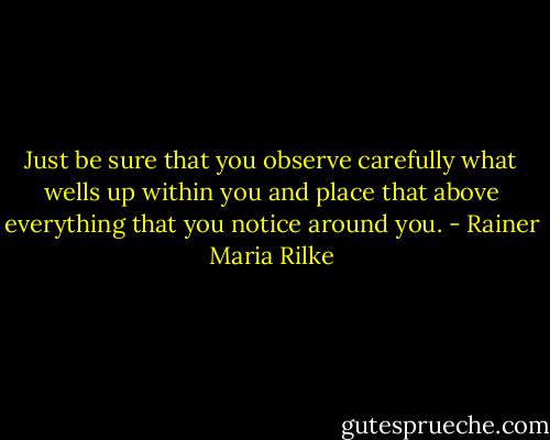 Just be sure that you observe carefully what wells up within you and place that above everything that you notice around you. - Rainer Maria Rilke