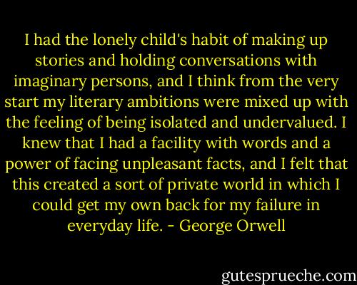 I had the lonely child's habit of making up stories and holding conversations with imaginary persons, and I think from the very start my literary ambitions were mixed up with the feeling of being isolated and undervalued. I knew that I had a facility with words and a power of facing unpleasant facts, and I felt that this created a sort of private world in which I could get my own back for my failure in everyday life. - George Orwell