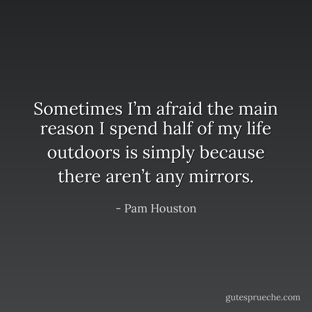 Sometimes I’m afraid the main reason I spend half of my life outdoors is simply because there aren’t any mirrors. - Pam Houston