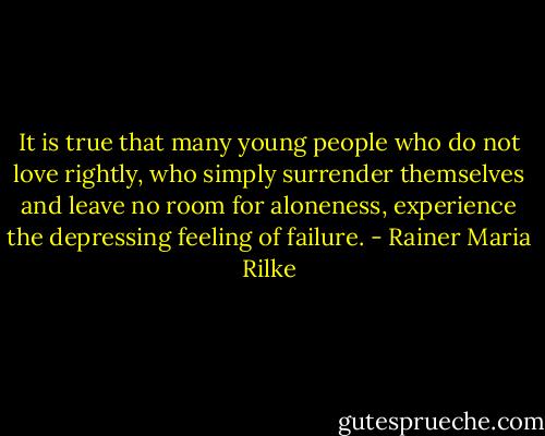 It is true that many young people who do not love rightly, who simply surrender themselves and leave no room for aloneness, experience the depressing feeling of failure. - Rainer Maria Rilke