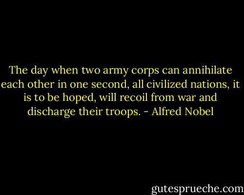 The day when two army corps can annihilate each other in one second, all civilized nations, it is to be hoped, will recoil from war and discharge their troops. - Alfred Nobel