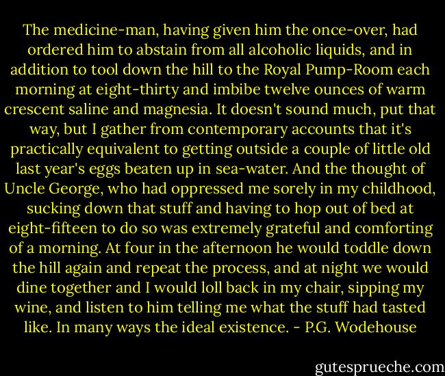 The medicine-man, having given him the once-over, had ordered him to abstain from all alcoholic liquids, and in addition to tool down the hill to the Royal Pump-Room each morning at eight-thirty and imbibe twelve ounces of warm crescent saline and magnesia. It doesn't sound much, put that way, but I gather from contemporary accounts that it's practically equivalent to getting outside a couple of little old last year's eggs beaten up in sea-water. And the thought of Uncle George, who had oppressed me sorely in my childhood, sucking down that stuff and having to hop out of bed at eight-fifteen to do so was extremely grateful and comforting of a morning.<br />At four in the afternoon he would toddle down the hill again and repeat the process, and at night we would dine together and I would loll back in my chair, sipping my wine, and listen to him telling me what the stuff had tasted like. In many ways the ideal existence. - P.G. Wodehouse