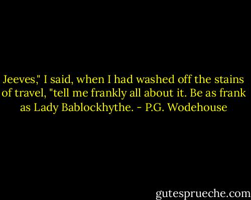 Jeeves," I said, when I had washed off the stains of travel, "tell me frankly all about it. Be as frank as Lady Bablockhythe. - P.G. Wodehouse