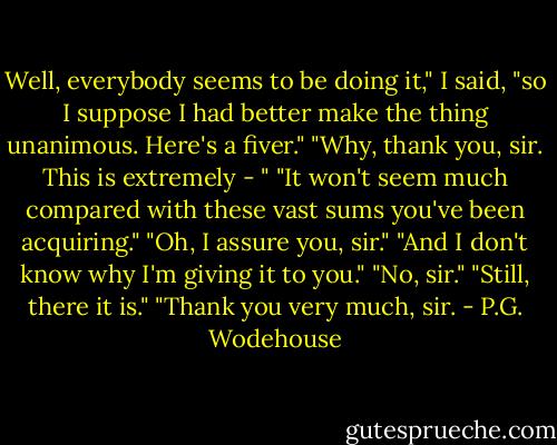 Well, everybody seems to be doing it," I said, "so I suppose I had better make the thing unanimous. Here's a fiver."<br />"Why, thank you, sir. This is extremely - "<br />"It won't seem much compared with these vast sums you've been acquiring."<br />"Oh, I assure you, sir."<br />"And I don't know why I'm giving it to you."<br />"No, sir."<br />"Still, there it is."<br />"Thank you very much, sir. - P.G. Wodehouse