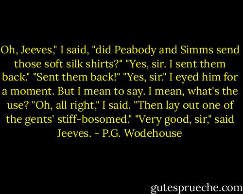 Oh, Jeeves," I said, "did Peabody and Simms send those soft silk shirts?"<br />"Yes, sir. I sent them back."<br />"Sent them back!"<br />"Yes, sir."<br />I eyed him for a moment. But I mean to say. I mean, what's the use?<br />"Oh, all right," I said. "Then lay out one of the gents' stiff-bosomed."<br />"Very good, sir," said Jeeves. - P.G. Wodehouse