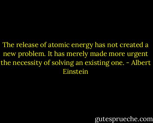 The release of atomic energy has not created a new problem. It has merely made more urgent the necessity of solving an existing one. - Albert Einstein