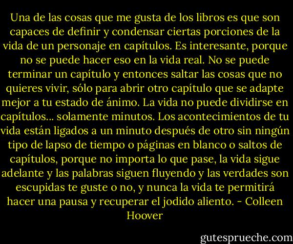 Una de las cosas que me gusta de los libros es que son capaces de definir y condensar ciertas porciones de la vida de un personaje en capítulos. Es interesante, porque no se puede hacer eso en la vida real. No se puede terminar un capítulo y entonces saltar las cosas que no quieres vivir, sólo para abrir otro capítulo que se adapte mejor a tu estado de ánimo. La vida no puede dividirse en capítulos... solamente minutos. Los acontecimientos de tu vida están ligados a un minuto después de otro sin ningún tipo de lapso de tiempo o páginas en blanco o saltos de capítulos, porque no importa lo que pase, la vida sigue adelante y las palabras siguen fluyendo y las verdades son escupidas te guste o no, y nunca la vida te permitirá hacer una pausa y recuperar el jodido aliento. - Colleen Hoover