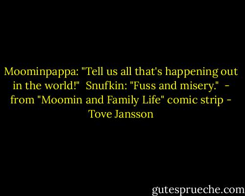 Moominpappa: "Tell us all that's happening out in the world!"<br /><br />Snufkin: "Fuss and misery."<br /><br />- from "Moomin and Family Life" comic strip - Tove Jansson