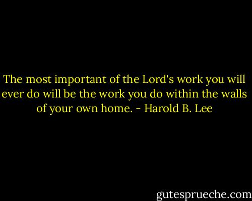 The most important of the Lord's work you will ever do will be the work you do within the walls of your own home. - Harold B. Lee
