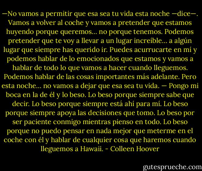 —No vamos a permitir que esa sea tu vida esta noche —dice—. Vamos a volver al coche y vamos a pretender que estamos huyendo porque queremos… no porque tenemos. Podemos pretender que te voy a llevar a un lugar increíble… a algún lugar que siempre has querido ir. Puedes acurrucarte en mí y podemos hablar de lo emocionados que estamos y vamos a hablar de todo lo que vamos a hacer cuando lleguemos. Podemos hablar de las cosas importantes más adelante. Pero esta noche… no vamos a dejar que esa sea tu vida. — Pongo mi boca en la de él y lo beso. Lo beso porque siempre sabe que decir. Lo beso porque siempre está ahí para mí. Lo beso porque siempre apoya las decisiones que tomo. Lo beso por ser paciente conmigo mientras pienso en todo. Lo beso porque no puedo pensar en nada mejor que meterme en el coche con él y hablar de cualquier cosa que haremos cuando lleguemos a Hawaii. - Colleen Hoover
