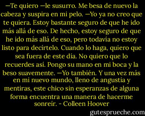 —Te quiero —le susurro.<br />Me besa de nuevo la cabeza y suspira en mi pelo. —Yo ya no creo que te quiera. Estoy bastante seguro de que he ido más allá de eso. De hecho, estoy seguro de que he ido más allá de eso, pero todavía no estoy listo para decírtelo. Cuando lo haga, quiero que sea fuera de este día. No quiero que lo recuerdes así.<br />Pongo su mano en mi boca y la beso suavemente. —Yo también.<br />Y una vez más en mi nuevo mundo, lleno de angustia y mentiras, este chico sin esperanzas de alguna forma encuentra una manera de hacerme sonreír. - Colleen Hoover