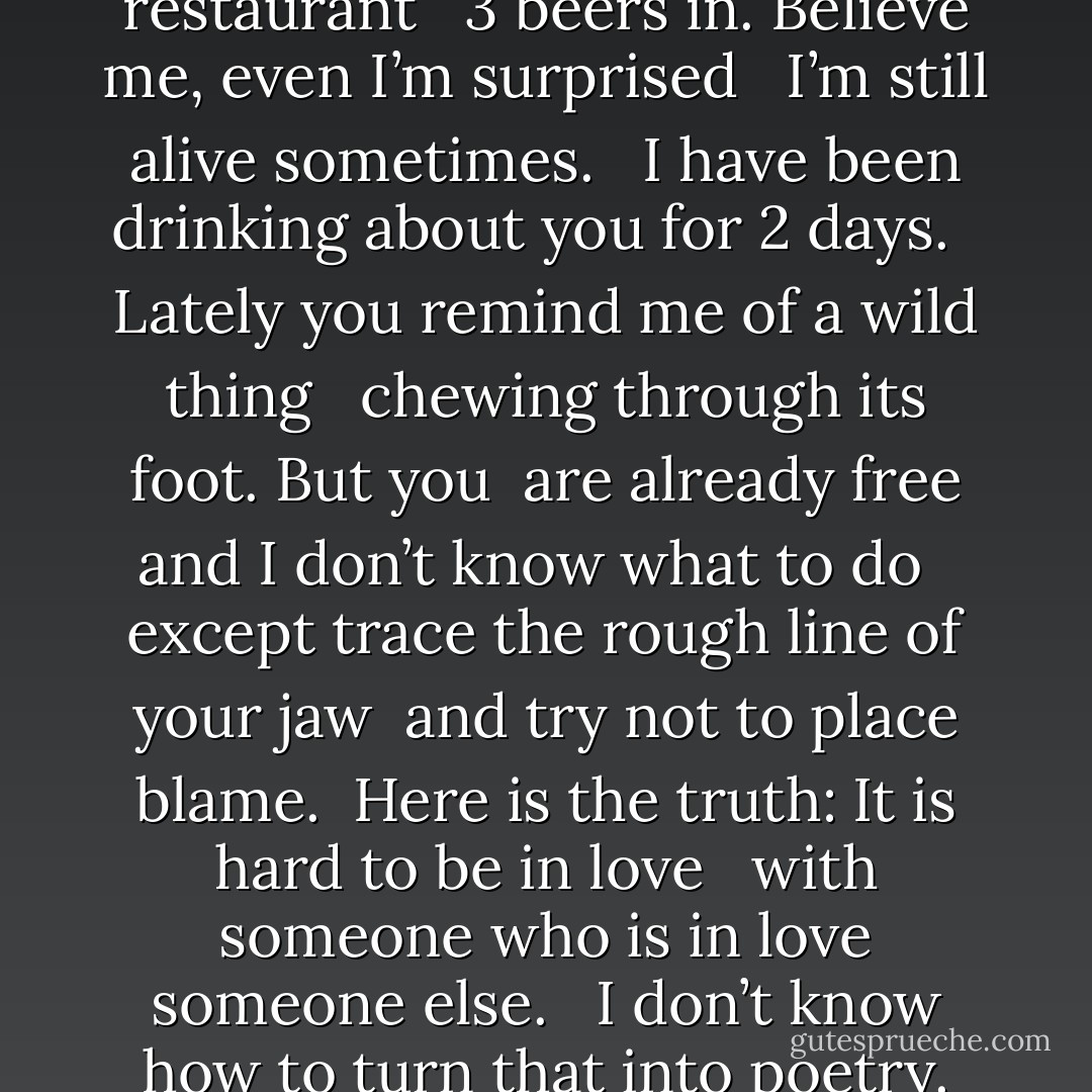 It’s 11 am and I’m sitting in a restaurant <br /> 3 beers in. Believe me, even I’m surprised <br /> I’m still alive sometimes. <br /> I have been drinking about you for 2 days. <br /> Lately you remind me of a wild thing <br /> chewing through its foot. But you<br /> are already free and I don’t know what to do <br /> except trace the rough line of your jaw<br /> and try not to place blame.<br /> Here is the truth: It is hard to be in love <br /> with someone who is in love someone else. <br /> I don’t know how to turn that into poetry. - Clementine von Radics