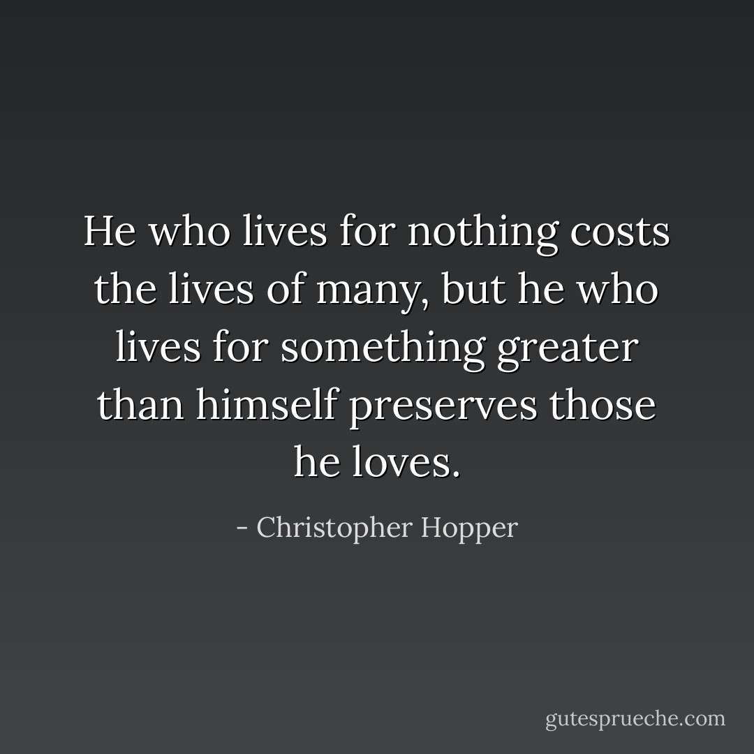 He who lives for nothing costs the lives of many, but he who lives for something greater than himself preserves those he loves. - Christopher Hopper