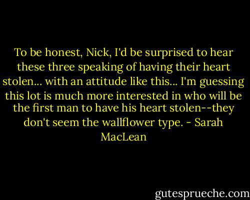To be honest, Nick, I'd be surprised to hear these three speaking of having their heart stolen... with an attitude like this... I'm guessing this lot is much more interested in who will be the first man to have his heart stolen--they don't seem the wallflower type. - Sarah MacLean