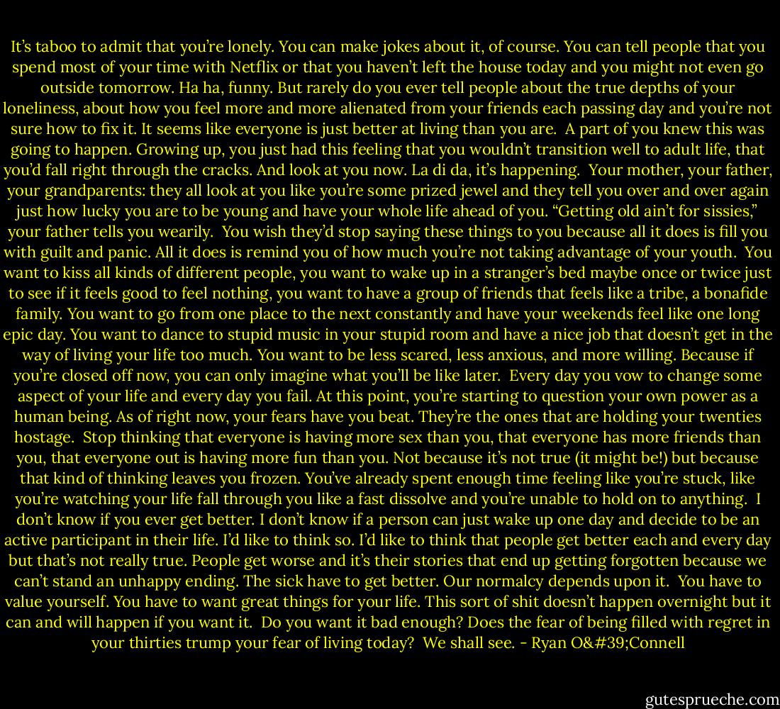It’s taboo to admit that you’re lonely. You can make jokes about it, of course. You can tell people that you spend most of your time with Netflix or that you haven’t left the house today and you might not even go outside tomorrow. Ha ha, funny. But rarely do you ever tell people about the true depths of your loneliness, about how you feel more and more alienated from your friends each passing day and you’re not sure how to fix it. It seems like everyone is just better at living than you are.<br /><br />A part of you knew this was going to happen. Growing up, you just had this feeling that you wouldn’t transition well to adult life, that you’d fall right through the cracks. And look at you now. La di da, it’s happening.<br /><br />Your mother, your father, your grandparents: they all look at you like you’re some prized jewel and they tell you over and over again just how lucky you are to be young and have your whole life ahead of you. “Getting old ain’t for sissies,” your father tells you wearily.<br /><br />You wish they’d stop saying these things to you because all it does is fill you with guilt and panic. All it does is remind you of how much you’re not taking advantage of your youth.<br /><br />You want to kiss all kinds of different people, you want to wake up in a stranger’s bed maybe once or twice just to see if it feels good to feel nothing, you want to have a group of friends that feels like a tribe, a bonafide family. You want to go from one place to the next constantly and have your weekends feel like one long epic day. You want to dance to stupid music in your stupid room and have a nice job that doesn’t get in the way of living your life too much. You want to be less scared, less anxious, and more willing. Because if you’re closed off now, you can only imagine what you’ll be like later.<br /><br />Every day you vow to change some aspect of your life and every day you fail. At this point, you’re starting to question your own power as a human being. As of right now, your fears have you beat. They’re the ones that are holding your twenties hostage.<br /><br />Stop thinking that everyone is having more sex than you, that everyone has more friends than you, that everyone out is having more fun than you. Not because it’s not true (it might be!) but because that kind of thinking leaves you frozen. You’ve already spent enough time feeling like you’re stuck, like you’re watching your life fall through you like a fast dissolve and you’re unable to hold on to anything.<br /><br />I don’t know if you ever get better. I don’t know if a person can just wake up one day and decide to be an active participant in their life. I’d like to think so. I’d like to think that people get better each and every day but that’s not really true. People get worse and it’s their stories that end up getting forgotten because we can’t stand an unhappy ending. The sick have to get better. Our normalcy depends upon it.<br /><br />You have to value yourself. You have to want great things for your life. This sort of shit doesn’t happen overnight but it can and will happen if you want it.<br /><br />Do you want it bad enough? Does the fear of being filled with regret in your thirties trump your fear of living today?<br /><br />We shall see. - Ryan O'Connell