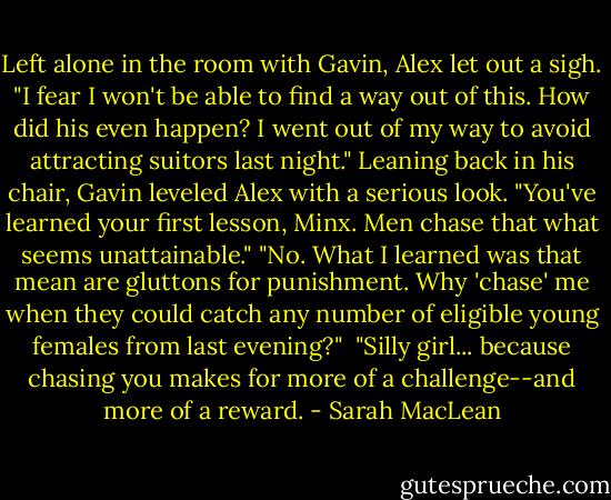 Left alone in the room with Gavin, Alex let out a sigh. "I fear I won't be able to find a way out of this. How did his even happen? I went out of my way to avoid attracting suitors last night."<br />Leaning back in his chair, Gavin leveled Alex with a serious look. "You've learned your first lesson, Minx. Men chase that what seems unattainable."<br />"No. What I learned was that mean are gluttons for punishment. Why 'chase' me when they could catch any number of eligible young females from last evening?" <br />"Silly girl... because chasing you makes for more of a challenge--and more of a reward. - Sarah MacLean