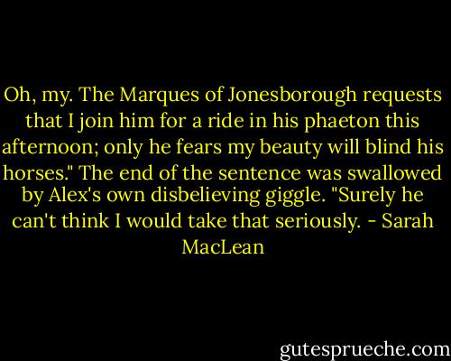 Oh, my. The Marques of Jonesborough requests that I join him for a ride in his phaeton this afternoon; only he fears my beauty will blind his horses." The end of the sentence was swallowed by Alex's own disbelieving giggle. "Surely he can't think I would take that seriously. - Sarah MacLean