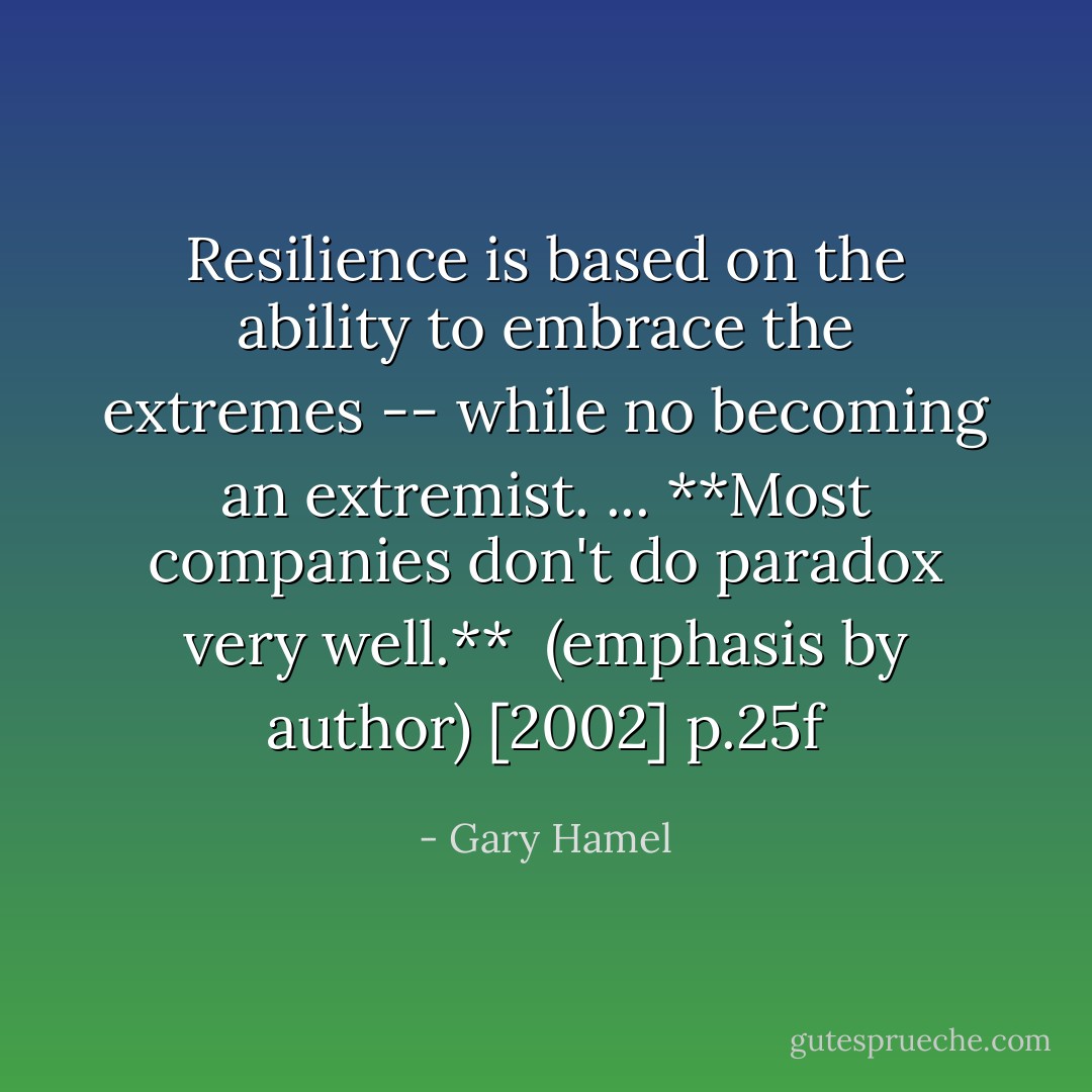 Resilience is based on the ability to embrace the extremes -- while no becoming an extremist. ... **Most companies don't do paradox very well.**<br /><br />(emphasis by author)<br />[2002] p.25f - Gary Hamel