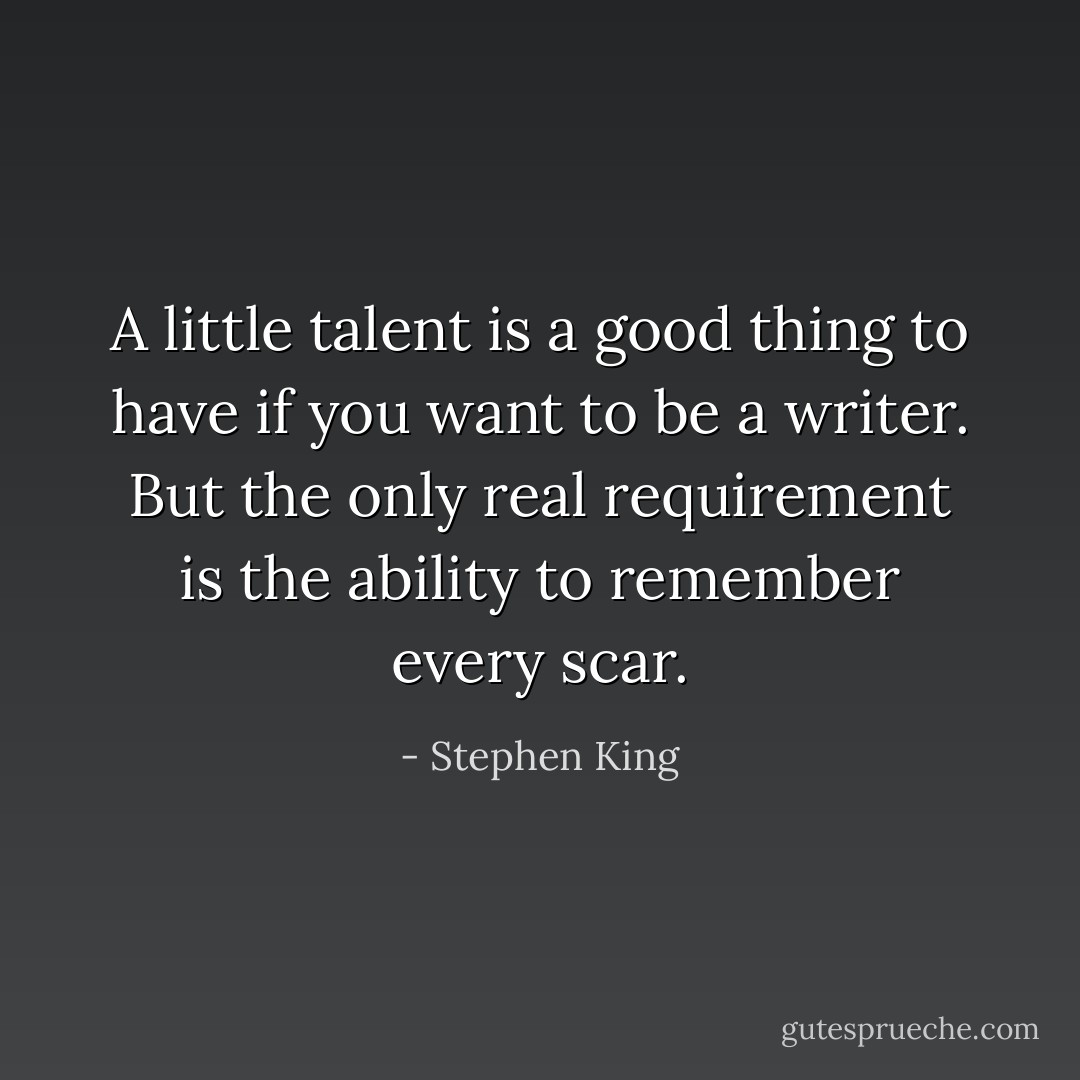 A little talent is a good thing to have if you want to be a writer. But the only real requirement is the ability to remember every scar. - Stephen King
