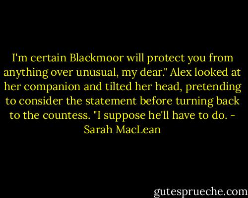 I'm certain Blackmoor will protect you from anything over unusual, my dear." Alex looked at her companion and tilted her head, pretending to consider the statement before turning back to the countess. "I suppose he'll have to do. - Sarah MacLean