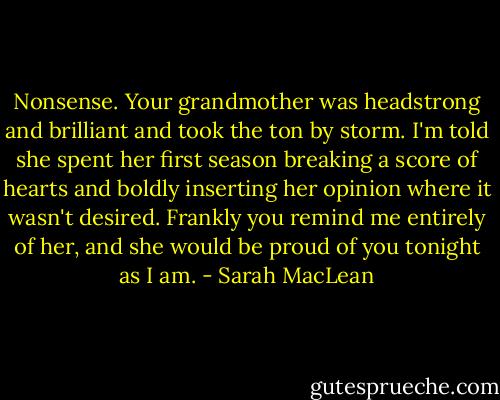 Nonsense. Your grandmother was headstrong and brilliant and took the ton by storm. I'm told she spent her first season breaking a score of hearts and boldly inserting her opinion where it wasn't desired. Frankly you remind me entirely of her, and she would be proud of you tonight as I am. - Sarah MacLean