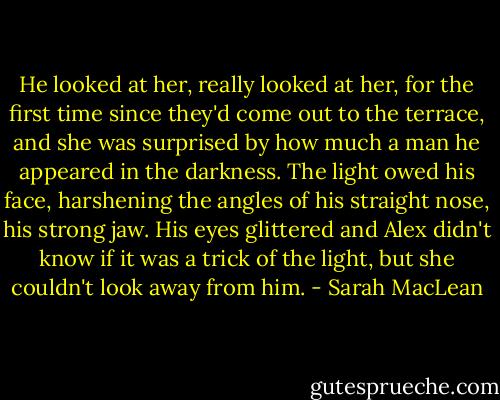 He looked at her, really looked at her, for the first time since they'd come out to the terrace, and she was surprised by how much a man he appeared in the darkness. The light owed his face, harshening the angles of his straight nose, his strong jaw. His eyes glittered and Alex didn't know if it was a trick of the light, but she couldn't look away from him. - Sarah MacLean