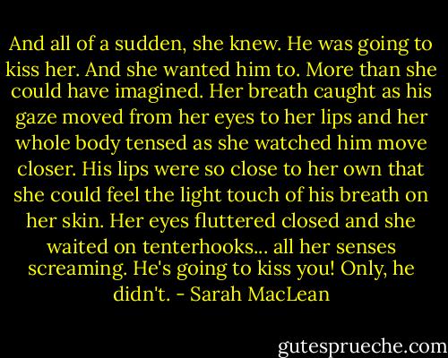 And all of a sudden, she knew. He was going to kiss her. And she wanted him to. More than she could have imagined. Her breath caught as his gaze moved from her eyes to her lips and her whole body tensed as she watched him move closer. His lips were so close to her own that she could feel the light touch of his breath on her skin. Her eyes fluttered closed and she waited on tenterhooks... all her senses screaming. He's going to kiss you! Only, he didn't. - Sarah MacLean