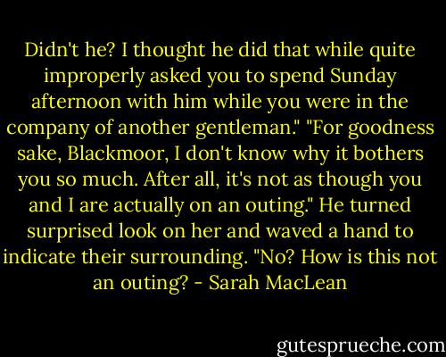 Didn't he? I thought he did that while quite improperly asked you to spend Sunday afternoon with him while you were in the company of another gentleman." "For goodness sake, Blackmoor, I don't know why it bothers you so much. After all, it's not as though you and I are actually on an outing." He turned surprised look on her and waved a hand to indicate their surrounding. "No? How is this not an outing? - Sarah MacLean