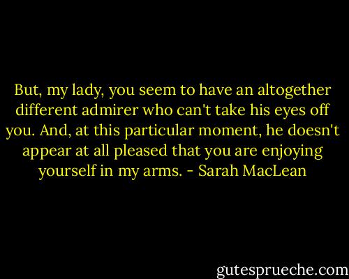 But, my lady, you seem to have an altogether different admirer who can't take his eyes off you. And, at this particular moment, he doesn't appear at all pleased that you are enjoying yourself in my arms. - Sarah MacLean