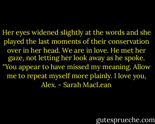 Her eyes widened slightly at the words and she played the last moments of their conservation over in her head. We are in love. He met her gaze, not letting her look away as he spoke. "You appear to have missed my meaning. Allow me to repeat myself more plainly. I love you, Alex. - Sarah MacLean