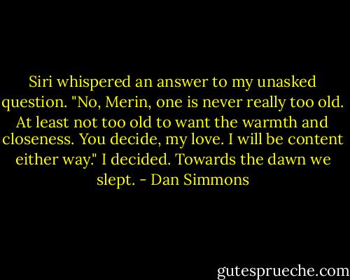 Siri whispered an answer to my unasked question. "No, Merin, one is never really too old. At least not too old to want the warmth and closeness. You decide, my love. I will be content either way." I decided. Towards the dawn we slept. - Dan Simmons