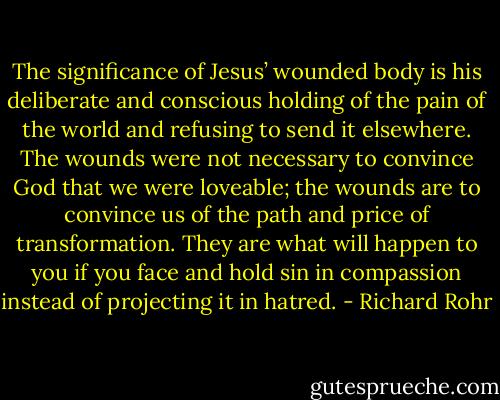 The significance of Jesus’ wounded body is his deliberate and conscious holding of the pain of the world and refusing to send it elsewhere. The wounds were not necessary to convince God that we were loveable; the wounds are to convince us of the path and price of transformation. They are what will happen to you if you face and hold sin in compassion instead of projecting it in hatred. - Richard Rohr