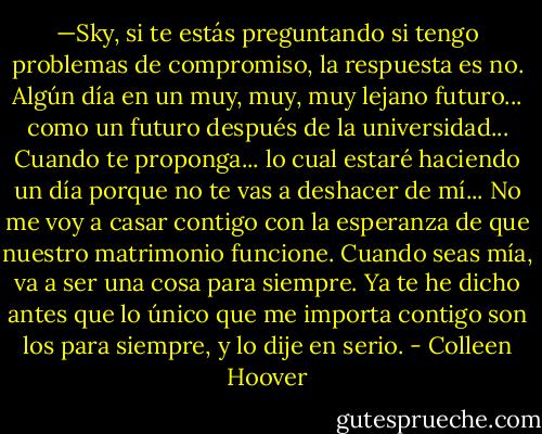—Sky, si te estás preguntando si tengo problemas de compromiso, la respuesta es no. Algún día en un muy, muy, muy lejano futuro... como un futuro después de la universidad... Cuando te proponga... lo cual estaré haciendo un día porque no te vas a deshacer de mí... No me voy a casar contigo con la esperanza de que nuestro matrimonio funcione. Cuando seas mía, va a ser una cosa para siempre. Ya te he dicho antes que lo único que me importa contigo son los para siempre, y lo dije en serio. - Colleen Hoover