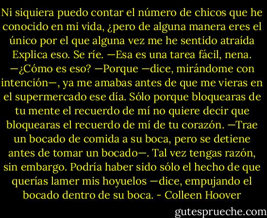Ni siquiera puedo contar el número de chicos que he conocido en mi vida, ¿pero de alguna manera eres el único por el que alguna vez me he sentido atraída Explica eso.<br />Se ríe. —Esa es una tarea fácil, nena.<br />—¿Cómo es eso?<br />—Porque —dice, mirándome con intención—, ya me amabas antes de que me vieras en el supermercado ese día. Sólo porque bloquearas de tu mente el recuerdo de mí no quiere decir que bloquearas el recuerdo de mí de tu corazón. —Trae un bocado de comida a su boca, pero se detiene antes de tomar un bocado—. Tal vez tengas razón, sin embargo. Podría haber sido sólo el hecho de que querías lamer mis hoyuelos —dice, empujando el bocado dentro de su boca. - Colleen Hoover