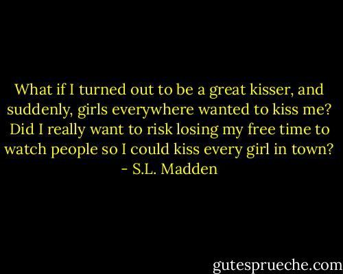 What if I turned out to be a great kisser, and suddenly, girls everywhere wanted to kiss me? Did I really want to risk losing my free time to watch people so I could kiss every girl in town? - S.L. Madden