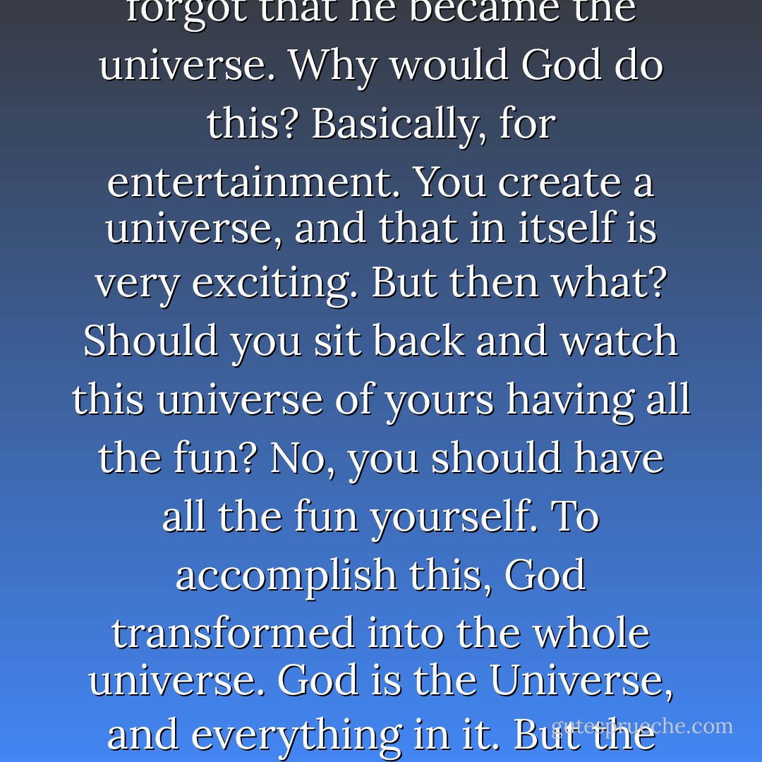 We in the West regard the universe as a creation of God; like an invention or a product. After he created the universe, God set himself to oversee it and manage it. We see God as our boss. He created the universe, he is present in it, he manages every part of it, but he is still separate from it. It's like he installed video cameras all over the universe, so he can see everything that happens, and he can cause this or that to happen, but he is not a part of what happens. The Eastern view is very different. To the Hindu, for example, God didn't create the universe, but God became the universe. Then he forgot that he became the universe. Why would God do this? Basically, for entertainment. You create a universe, and that in itself is very exciting. But then what? Should you sit back and watch this universe of yours having all the fun? No, you should have all the fun yourself. To accomplish this, God transformed into the whole universe. God is the Universe, and everything in it. But the universe doesn't know that because that would ruin the suspense. The universe is God's great drama, and God is the stage, the actors, and the audience all at once. The title of this epic drama is "The Great Unknown Outcome." Throw in potent elements like passion, love, hate, good, evil, free will; and who knows what will happen? No one knows, and that is what keeps the universe interesting. But everyone will have a good time. And there is never really any danger, because everyone is really God, and God is really just playing around. - Warren Sharpe