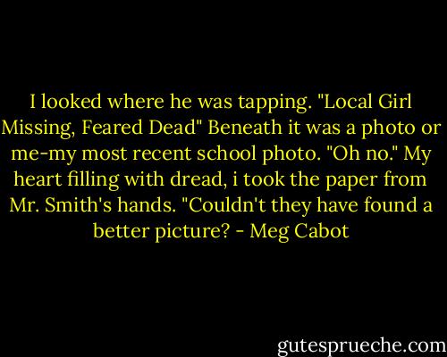 I looked where he was tapping.<br />"Local Girl Missing, Feared Dead"<br />Beneath it was a photo or me-my most recent school photo. "Oh no." My heart filling with dread, i took the paper from Mr. Smith's hands. "Couldn't they have found a better picture? - Meg Cabot