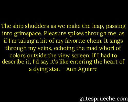 The ship shudders as we make the leap, passing into grimspace. Pleasure spikes through me, as if I'm taking a hit of my favorite chem. It sings through my veins, echoing the mad whorl of colors outside the view screen. If I had to describe it, I'd say it's like entering the heart of a dying star. - Ann Aguirre