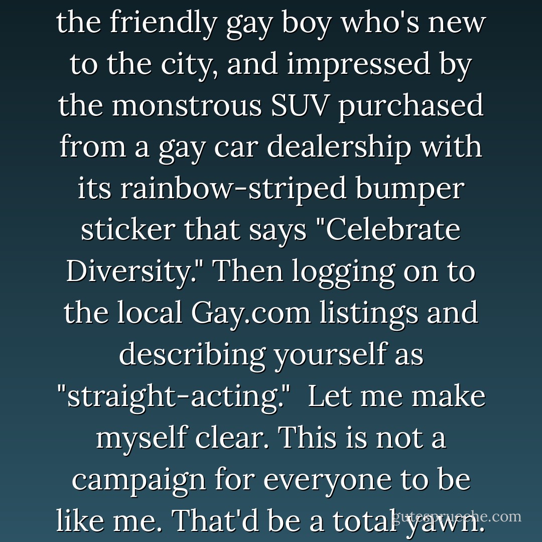 For folks who have that casual-dude energy coursing through their bloodstream, that's great. But gays should not grow up alienated just for us to alienate each other. It's too predictable, like any other cycle of abuse. Plus, the conformist, competitive notion that by "toning down" we are "growing up" ultimately blunts the radical edge of what it is to be queer; it truncates our colorful journey of identity. <br /><br />Said another way, it's like living in West Hollywood and working a gay job by day and working it in the gay nightlife, wearing delicate shiny shirts picked from up the gay dry cleaners, yet coquettishly left unbuttoned to reveal the pec implants purchased from a gay surgeon and shown off by prancing around the gay-owned-and-operated theater hopped up on gay health clinic steroids and wheat grass purchased from the friendly gay boy who's new to the city, and impressed by the monstrous SUV purchased from a gay car dealership with its rainbow-striped bumper sticker that says "Celebrate Diversity." Then logging on to the local Gay.com listings and describing yourself as "straight-acting."<br /><br />Let me make myself clear. This is not a campaign for everyone to be like me. That'd be a total yawn. Instead, this narrative is about praise for the prancy boys. Granted, there's undecided gender-fucks, dagger dykes, faux-mos, po-mos, FTMs, fisting-top daddies, and lezzie looners who also need props for broadening the sexual spectrum, but they're telling their own stories.<br /><br />The Cliff's Notes of me and mine are this: the only moments I feel alive are when I'm just being myself - not some stiff-necked temp masquerading as normal in the workplace, not some insecure gay boy aspiring to be an overpumped circuit queen, not some comic book version of swank WeHo living. If that's considered a political act in the homogenized world of twenty-first century homosexuals, then so be it.<br /><br />— excerpt of "Praise For The Prancy Boys," by Clint Catalyst <br /><br />appears in first edition (ISBN # 1-932360-56-5) - Mattilda Bernstein Sycamore