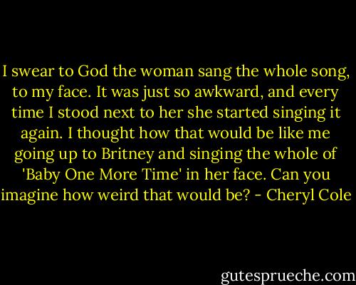 I swear to God the woman sang the whole song, to my face. It was just so awkward, and every time I stood next to her she started singing it again. I thought how that would be like me going up to Britney and singing the whole of 'Baby One More Time' in her face. Can you imagine how weird that would be? - Cheryl Cole
