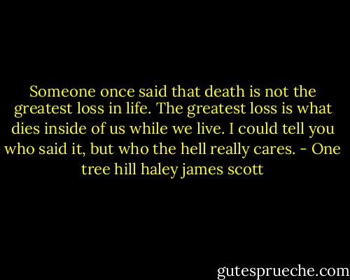 Someone once said that death is not the greatest loss in life. The greatest loss is what dies inside of us while we live. I could tell you who said it, but who the hell really cares. - One tree hill haley james scott