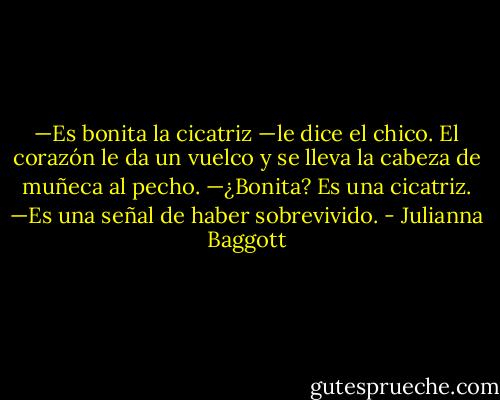 —Es bonita la cicatriz —le dice el chico.<br />El corazón le da un vuelco y se lleva la cabeza de muñeca al pecho.<br />—¿Bonita? Es una cicatriz.<br />—Es una señal de haber sobrevivido. - Julianna Baggott
