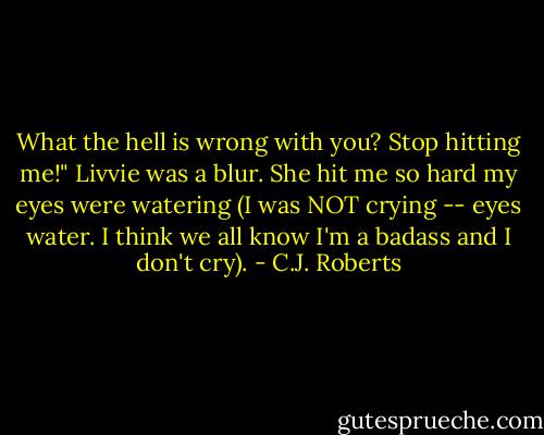 What the hell is wrong with you? Stop hitting me!" Livvie was a blur. She hit me so hard my eyes were watering (I was NOT crying -- eyes water. I think we all know I'm a badass and I don't cry). - C.J. Roberts