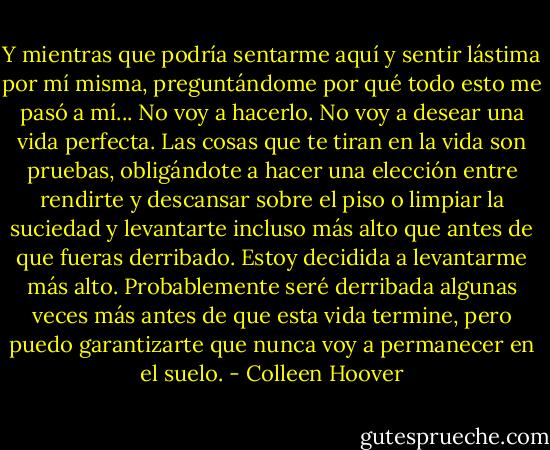 Y mientras que podría sentarme aquí y sentir lástima por mí misma, preguntándome por qué todo esto me pasó a mí... No voy a hacerlo. No voy a desear una vida perfecta. Las cosas que te tiran en la vida son pruebas, obligándote a hacer una elección entre rendirte y descansar sobre el piso o limpiar la suciedad y levantarte incluso más alto que antes de que fueras derribado. Estoy decidida a levantarme más alto. Probablemente seré derribada algunas veces más antes de que esta vida termine, pero puedo garantizarte que nunca voy a permanecer en el suelo. - Colleen Hoover