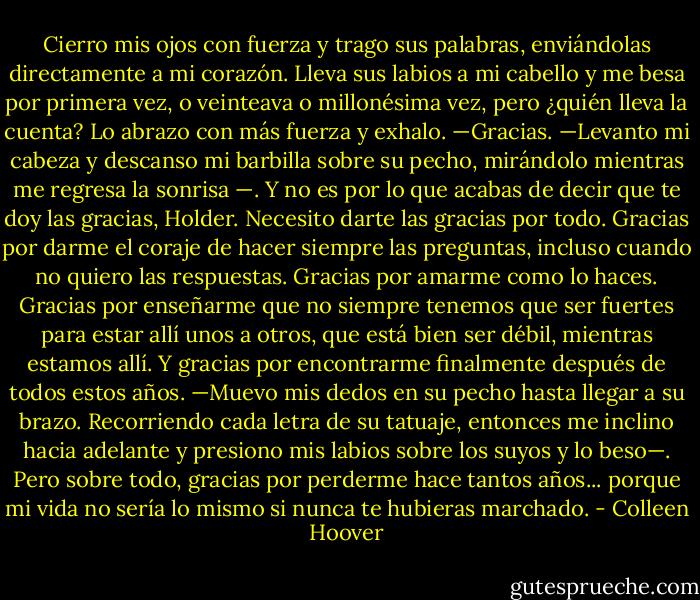 Cierro mis ojos con fuerza y trago sus palabras, enviándolas directamente a mi corazón. Lleva sus labios a mi cabello y me besa por primera vez, o veinteava o millonésima vez, pero ¿quién lleva la cuenta? Lo abrazo con más fuerza y exhalo. —Gracias. —Levanto mi cabeza y descanso mi barbilla sobre su pecho, mirándolo mientras me regresa la sonrisa —. Y no es por lo que acabas de decir que te doy las gracias, Holder. Necesito darte las gracias por todo. Gracias por darme el coraje de hacer siempre las preguntas, incluso cuando no quiero las respuestas. Gracias por amarme como lo haces. Gracias por enseñarme que no siempre tenemos que ser fuertes para estar allí unos a otros, que está bien ser débil, mientras estamos allí. Y gracias por encontrarme finalmente después de todos estos años. —Muevo mis dedos en su pecho hasta llegar a su brazo. Recorriendo cada letra de su tatuaje, entonces me inclino hacia adelante y presiono mis labios sobre los suyos y lo beso—. Pero sobre todo, gracias por perderme hace tantos años... porque mi vida no sería lo mismo si nunca te hubieras marchado. - Colleen Hoover