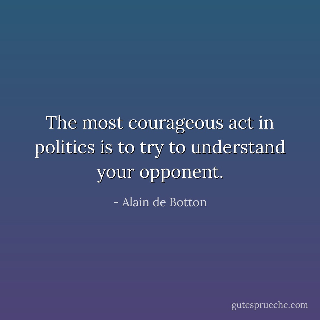 The most courageous act in politics is to try to understand your opponent. - Alain de Botton