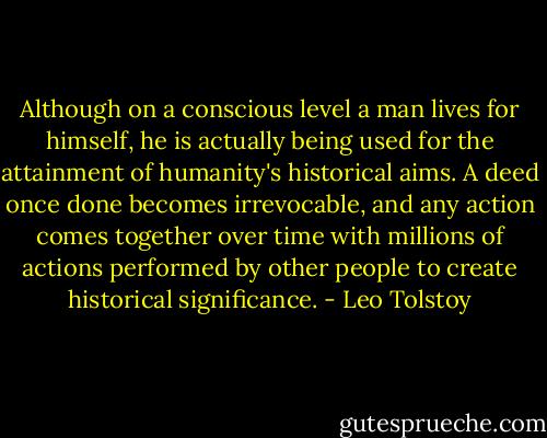 Although on a conscious level a man lives for himself, he is actually being used for the attainment of humanity's historical aims. A deed once done becomes irrevocable, and any action comes together over time with millions of actions performed by other people to create historical significance. - Leo Tolstoy