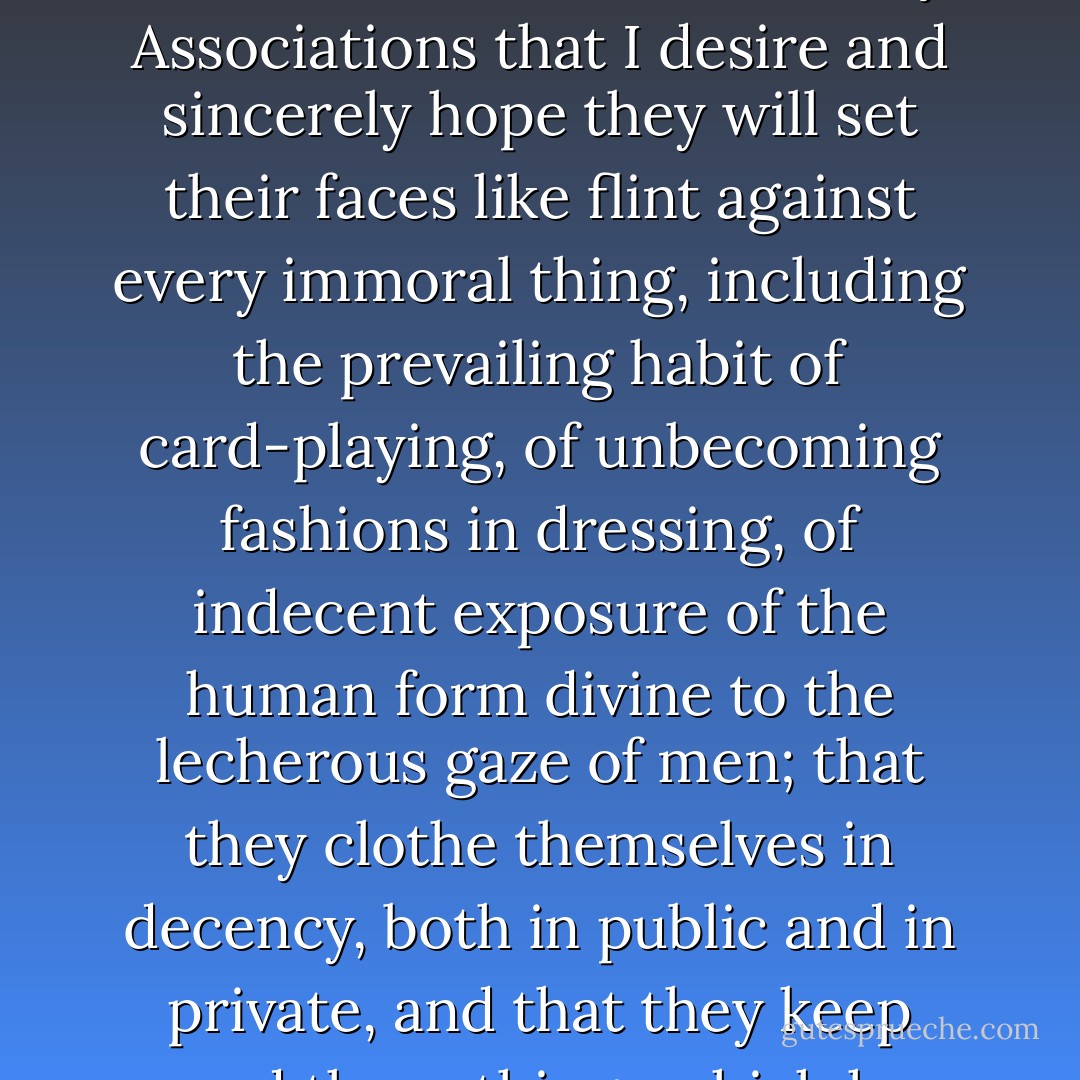 I want to say to our Relief Societies, our Young Ladies' Mutual Improvement Associations and our Primary Associations that I desire and sincerely hope they will set their faces like flint against every immoral thing, including the prevailing habit of card-playing, of unbecoming fashions in dressing, of indecent exposure of the human form divine to the lecherous gaze of men; that they clothe themselves in decency, both in public and in private, and that they keep sacred those things which have been conferred upon them in holy places. - Joseph F. Smith